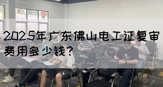 2025年广东佛山电工证复审费用多少钱?(图1) 2025年广东佛山电工证复审费用多少钱?(图1)