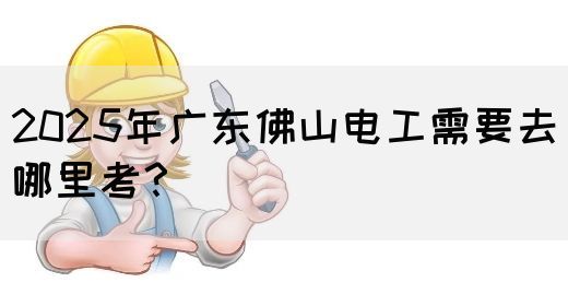 2025年广东佛山电工需要去哪里考?(图1) 2025年广东佛山电工需要去哪里考?(图1)