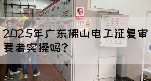 2025年广东佛山电工证复审要考实操吗?(图1) 2025年广东佛山电工证复审要考实操吗?(图1)
