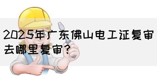 2025年广东佛山电工证复审去哪里复审？