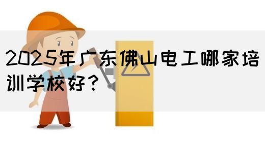 2025年广东佛山电工哪家培训学校好？