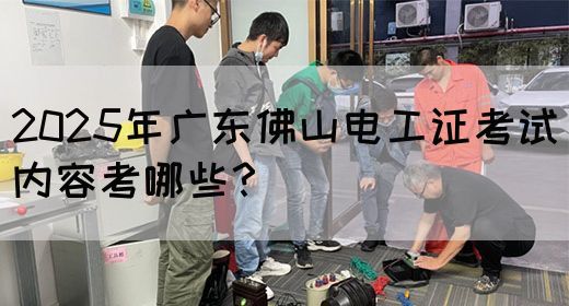 2025年广东佛山电工证考试内容考哪些？