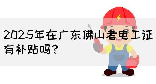 2025年在广东佛山考电工证有补贴吗？