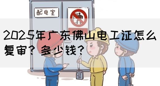 2025年广东佛山电工证怎么复审？多少钱？