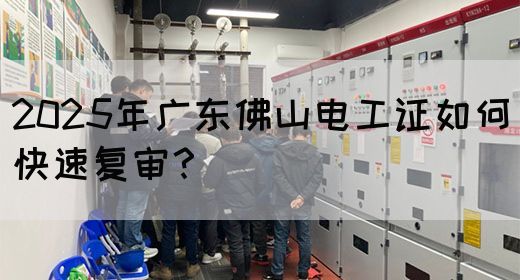 2025年广东佛山电工证如何快速复审？