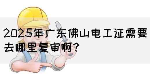 2025年广东佛山电工证需要去哪里复审啊？