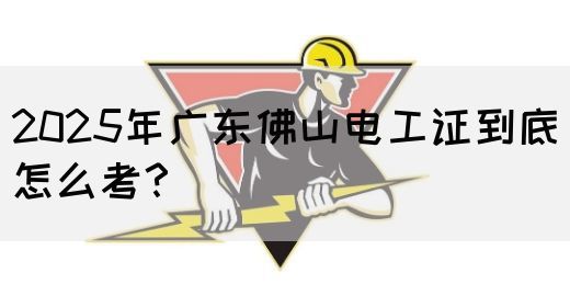 2025年广东佛山电工证到底怎么考？