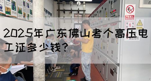 2025年广东佛山考个高压电工证多少钱？