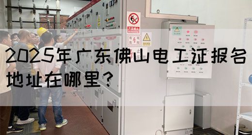 2025年广东佛山电工证报名地址在哪里？