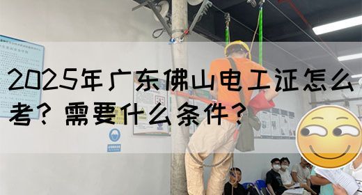 2025年广东佛山电工证怎么考？需要什么条件？