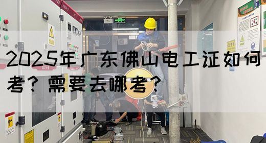 2025年广东佛山电工证如何考？需要去哪考？