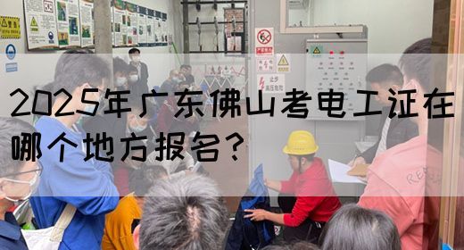 2025年广东佛山考电工证在哪个地方报名？