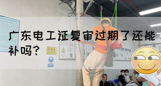 广东电工证复审过期了还能补吗？