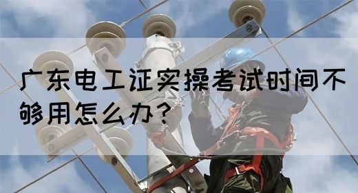 广东电工证实操考试时间不够用怎么办?(图1) 广东电工证实操考试时间不够用怎么办?(图1)