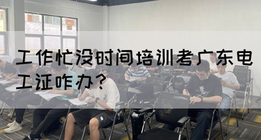 工作忙没时间培训考广东电工证咋办？
