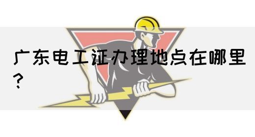 广东电工证办理地点在哪里？