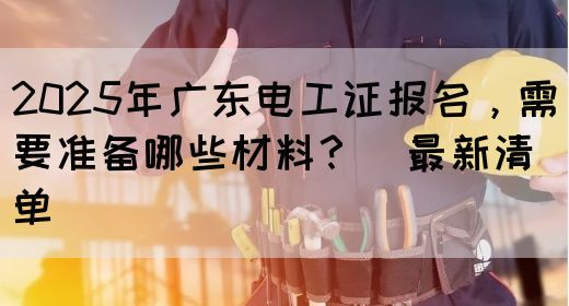 2025年广东电工证报名，需要准备哪些材料？（最新清单）