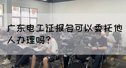 广东电工证报名可以委托他人办理吗？