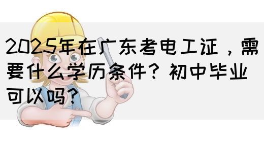 2025年在广东考电工证，需要什么学历条件？初中毕业可以吗？