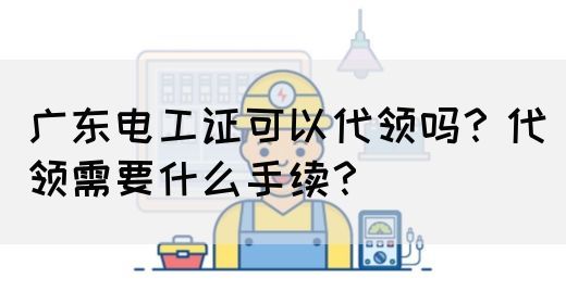 广东电工证可以代领吗？代领需要什么手续？