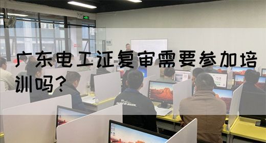 广东电工证复审需要参加培训吗？