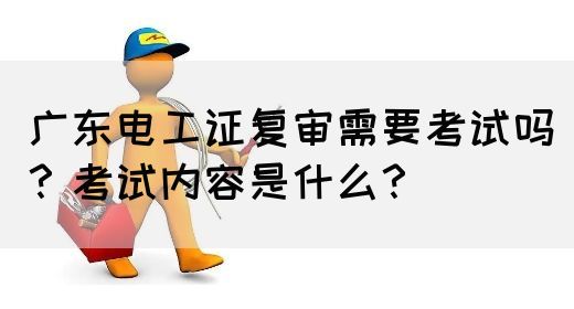 广东电工证复审需要考试吗？考试内容是什么？