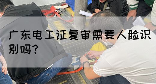 广东电工证复审需要人脸识别吗？