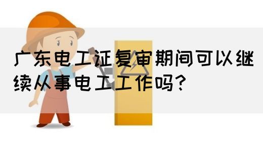 广东电工证复审期间可以继续从事电工工作吗？