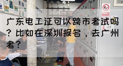 广东电工证可以跨市考试吗?比如在深圳报名,去广州考?(图1) 广东电工证可以跨市考试吗?比如在深圳报名,去广州考?(图1)