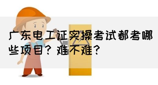 广东电工证实操考试都考哪些项目？难不难？