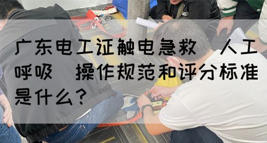 广东电工证触电急救（人工呼吸）操作规范和评分标准是什么？(图1)