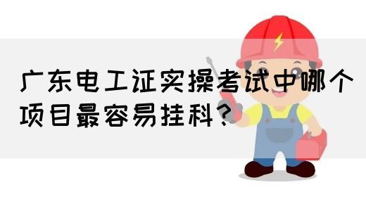 广东电工证实操考试中哪个项目最容易挂科？