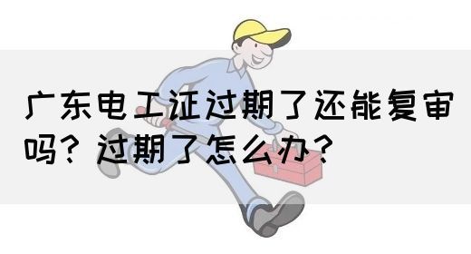 广东电工证过期了还能复审吗？过期了怎么办？