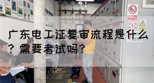广东电工证复审流程是什么？需要考试吗？
