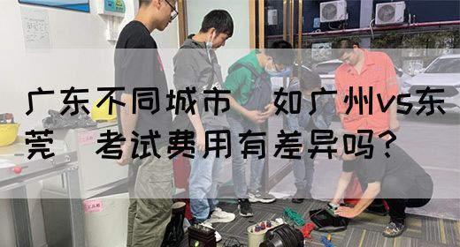 广东不同城市（如广州vs东莞）考试费用有差异吗？