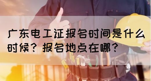 广东电工证报名时间是什么时候？报名地点在哪？