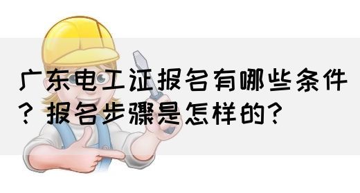 广东电工证报名有哪些条件？报名步骤是怎样的？