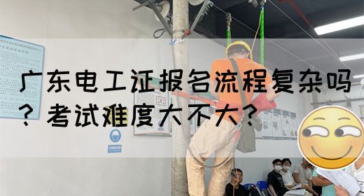 广东电工证报名流程复杂吗？考试难度大不大？