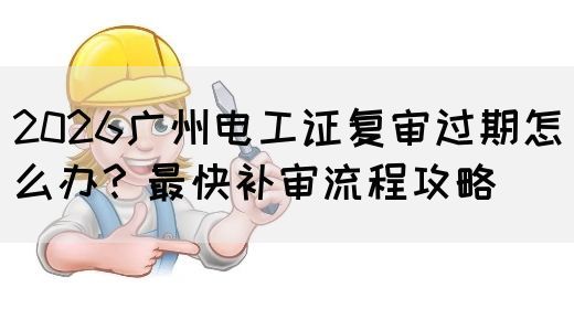 2026广州电工证复审过期怎么办？最快补审流程攻略