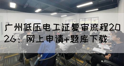 广州低压电工证复审流程2026：网上申请+题库下载