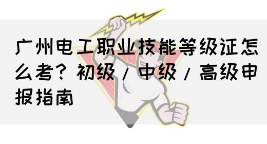 广州电工职业技能等级证怎么考？初级/中级/高级申报指南