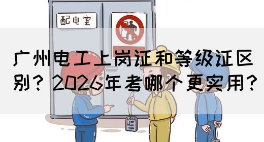 广州电工上岗证和等级证区别？2026年考哪个更实用？