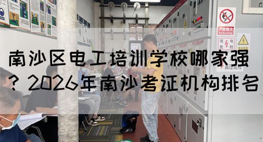 南沙区电工培训学校哪家强？2026年南沙考证机构排名