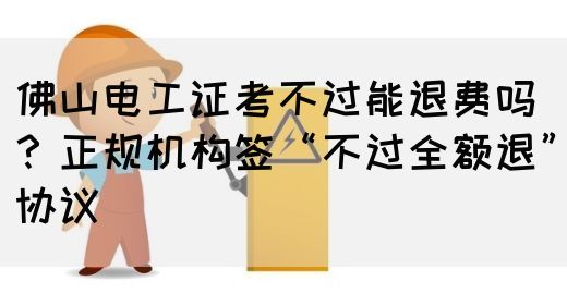 佛山电工证考不过能退费吗？正规机构签“不过全额退”协议