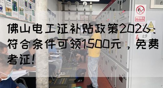 佛山电工证补贴政策2026：符合条件可领1500元，免费考证！