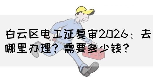 白云区电工证复审2026：去哪里办理？需要多少钱？