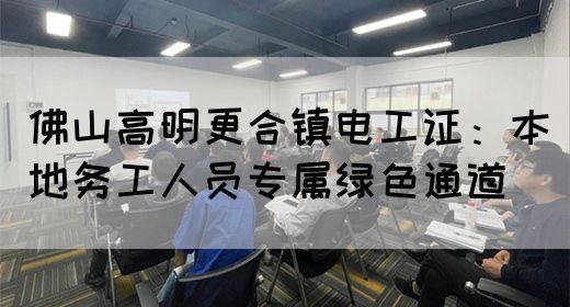 佛山高明更合镇电工证：本地务工人员专属绿色通道