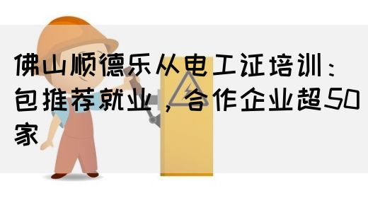 佛山顺德乐从电工证培训：包推荐就业，合作企业超50家