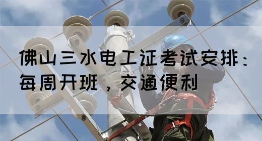 佛山三水电工证考试安排：每周开班，交通便利