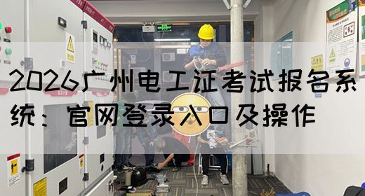 2026广州电工证考试报名系统：官网登录入口及操作